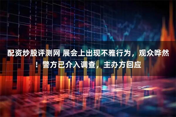 配资炒股评测网 展会上出现不雅行为，观众哗然！警方已介入调查，主办方回应