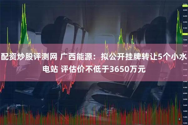 配资炒股评测网 广西能源：拟公开挂牌转让5个小水电站 评估价不低于3650万元