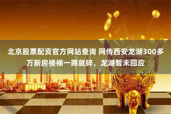 北京股票配资官方网站查询 网传西安龙湖300多万新房楼梯一踢就碎，龙湖暂未回应