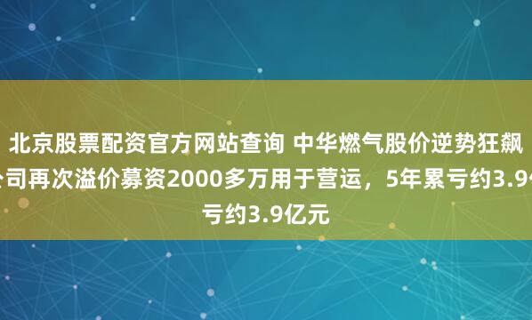 北京股票配资官方网站查询 中华燃气股价逆势狂飙，公司再次溢价募资2000多万用于营运，5年累亏约3.9亿元