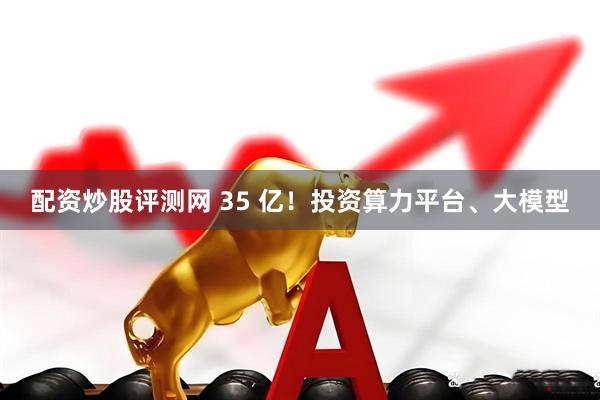 配资炒股评测网 35 亿！投资算力平台、大模型