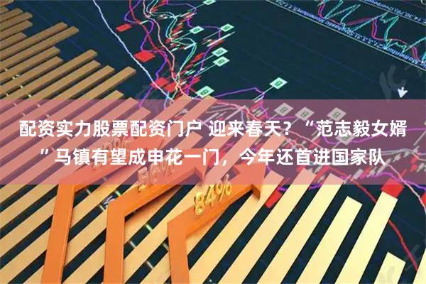 配资实力股票配资门户 迎来春天？“范志毅女婿”马镇有望成申花一门，今年还首进国家队