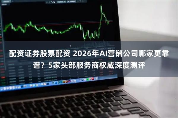 配资证券股票配资 2026年AI营销公司哪家更靠谱？5家头部服务商权威深度测评