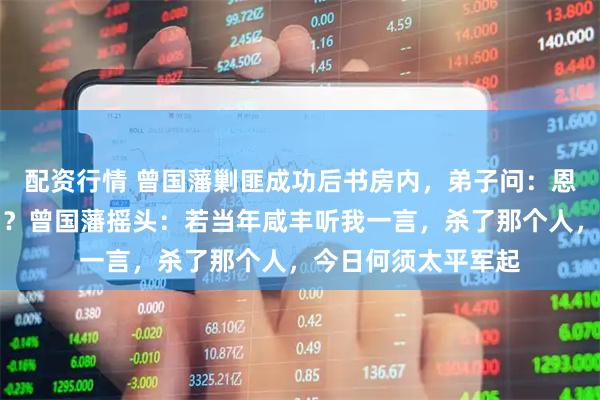 配资行情 曾国藩剿匪成功后书房内，弟子问：恩师，朝廷还有救吗？曾国藩摇头：若当年咸丰听我一言，杀了那个人，今日何须太平军起