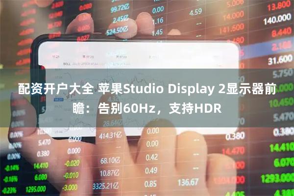 配资开户大全 苹果Studio Display 2显示器前瞻：告别60Hz，支持HDR