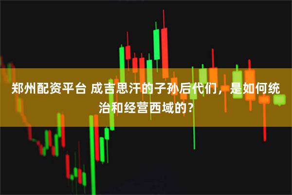 郑州配资平台 成吉思汗的子孙后代们，是如何统治和经营西域的？