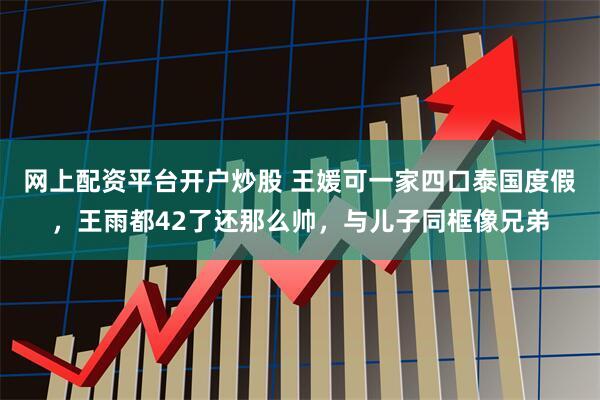 网上配资平台开户炒股 王媛可一家四口泰国度假，王雨都42了还那么帅，与儿子同框像兄弟