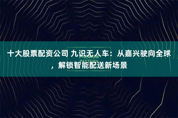 十大股票配资公司 九识无人车：从嘉兴驶向全球，解锁智能配送新场景