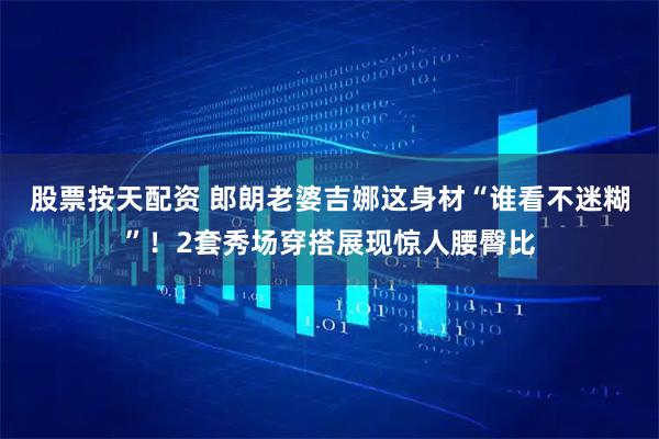 股票按天配资 郎朗老婆吉娜这身材“谁看不迷糊”！2套秀场穿搭展现惊人腰臀比