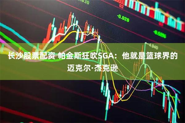 长沙股票配资 帕金斯狂吹SGA：他就是篮球界的迈克尔·杰克逊