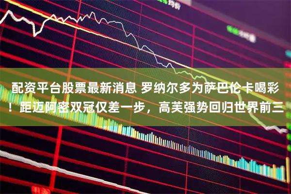 配资平台股票最新消息 罗纳尔多为萨巴伦卡喝彩！距迈阿密双冠仅差一步，高芙强势回归世界前三